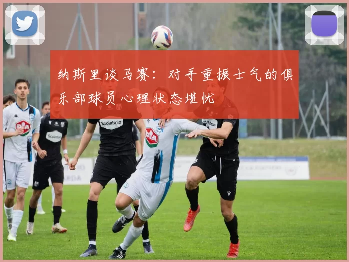 纳斯里谈马赛：对手重振士气的俱乐部球员心理状态堪忧