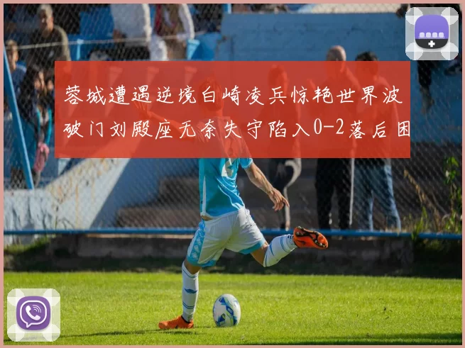 蓉城遭遇逆境白崎凌兵惊艳世界波破门刘殿座无奈失守陷入0-2落后困境