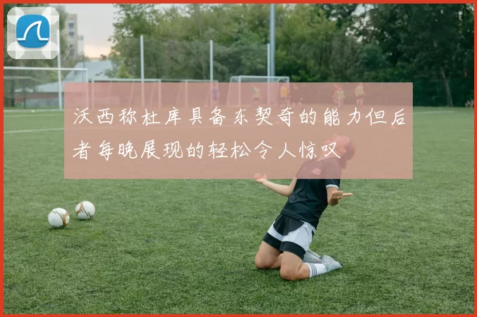 沃西称杜库具备东契奇的能力但后者每晚展现的轻松令人惊叹