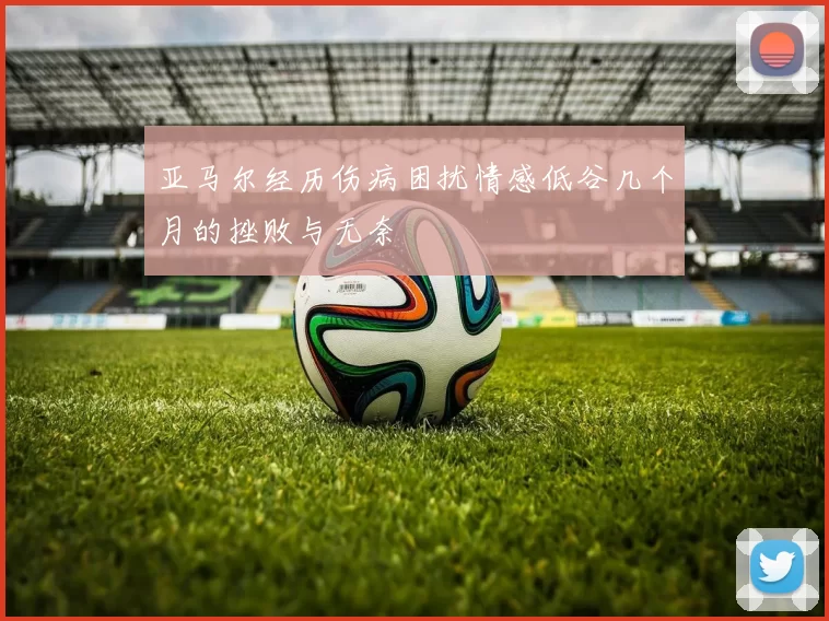 亚马尔经历伤病困扰情感低谷几个月的挫败与无奈