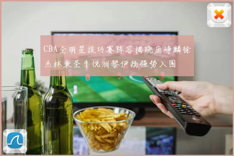 CBA全明星技巧赛阵容揭晓庞峥麟徐杰林秉圣李悦洲黎伊扬强势入围