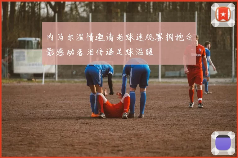 内马尔温情邀请老球迷观赛拥抱合影感动落泪传递足球温暖