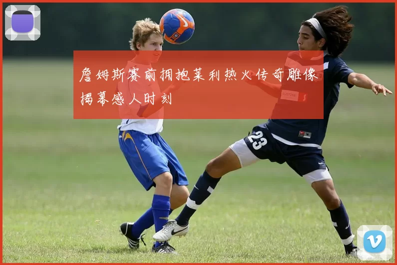 詹姆斯赛前拥抱莱利热火传奇雕像揭幕感人时刻