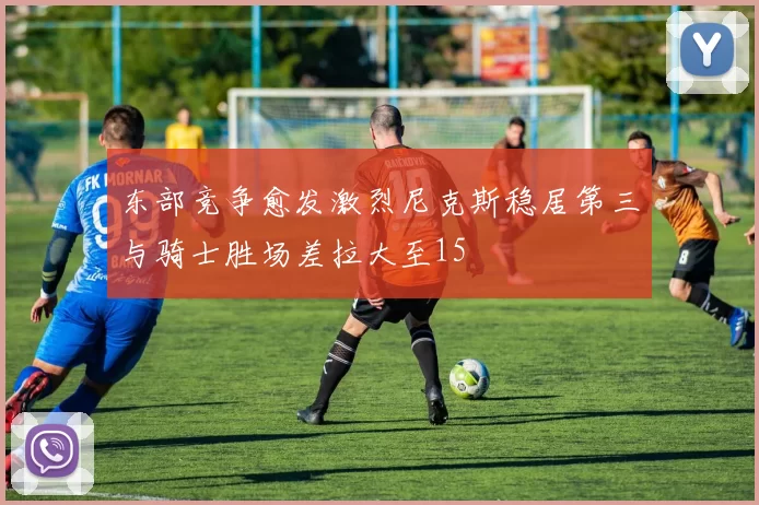 东部竞争愈发激烈尼克斯稳居第三与骑士胜场差拉大至15