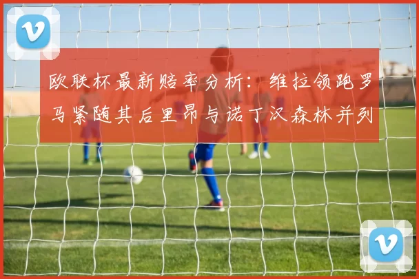 欧联杯最新赔率分析：维拉领跑罗马紧随其后里昂与诺丁汉森林并列争夺第三