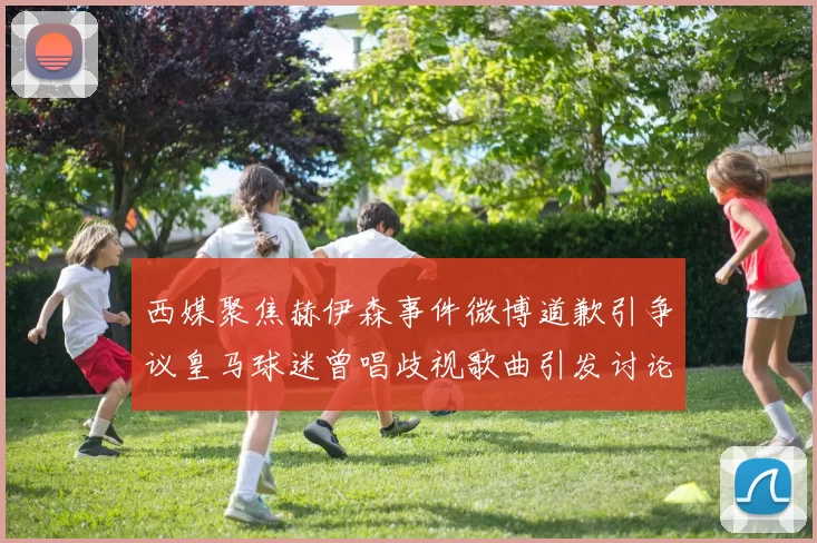 西媒聚焦赫伊森事件微博道歉引争议皇马球迷曾唱歧视歌曲引发讨论