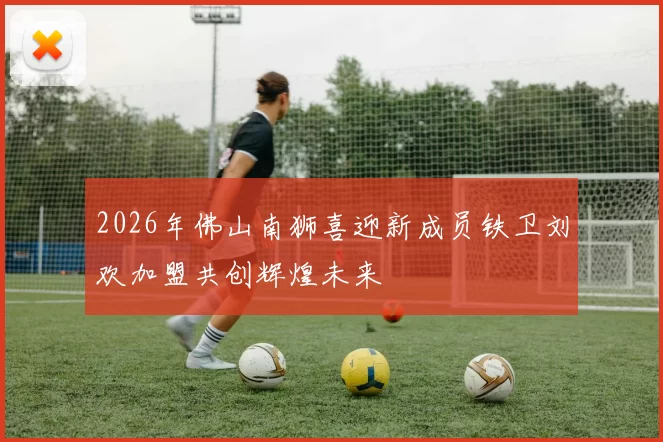 2026年佛山南狮喜迎新成员铁卫刘欢加盟共创辉煌未来