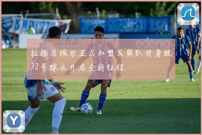 拉扬吕佩尔正式加盟灰熊队将身披32号球衣开启全新征程