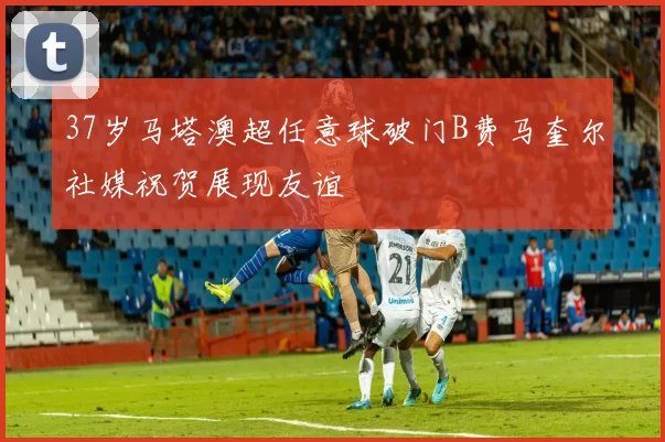 37岁马塔澳超任意球破门B费马奎尔社媒祝贺展现友谊