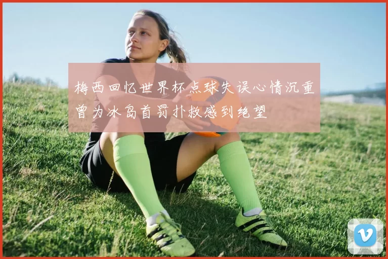 梅西回忆世界杯点球失误心情沉重曾为冰岛首罚扑救感到绝望