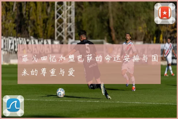 菲戈回忆加盟巴萨的命运安排与国米的尊重与爱