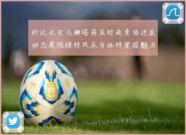 科比大女儿娜塔莉亚时尚秀场连发动态展现模特风采与独特穿搭魅力