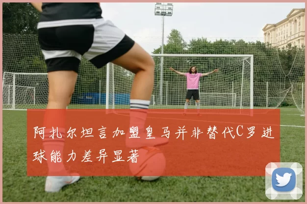 阿扎尔坦言加盟皇马并非替代C罗进球能力差异显著