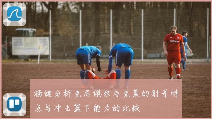 杨健分析克尼佩尔与克莱的射手特点与冲击篮下能力的比较